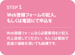 STEP1--Web登録フォームの記入、もしくは電話にて申込を--Web登録フォームなら必要事項をご記入の上送信してください。もしくは電話で直接ご連絡を頂いても結構です。