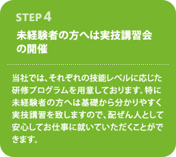STEP4--未経験者の方へは実技講習会の開催--当社では、それぞれの技能レベルに応じた研修プログラムを用意しております。特に未経験者の方へは基礎から分かりやすく実技講習を致しますので、配ぜん人として安心してお仕事に就いていただくことができます。